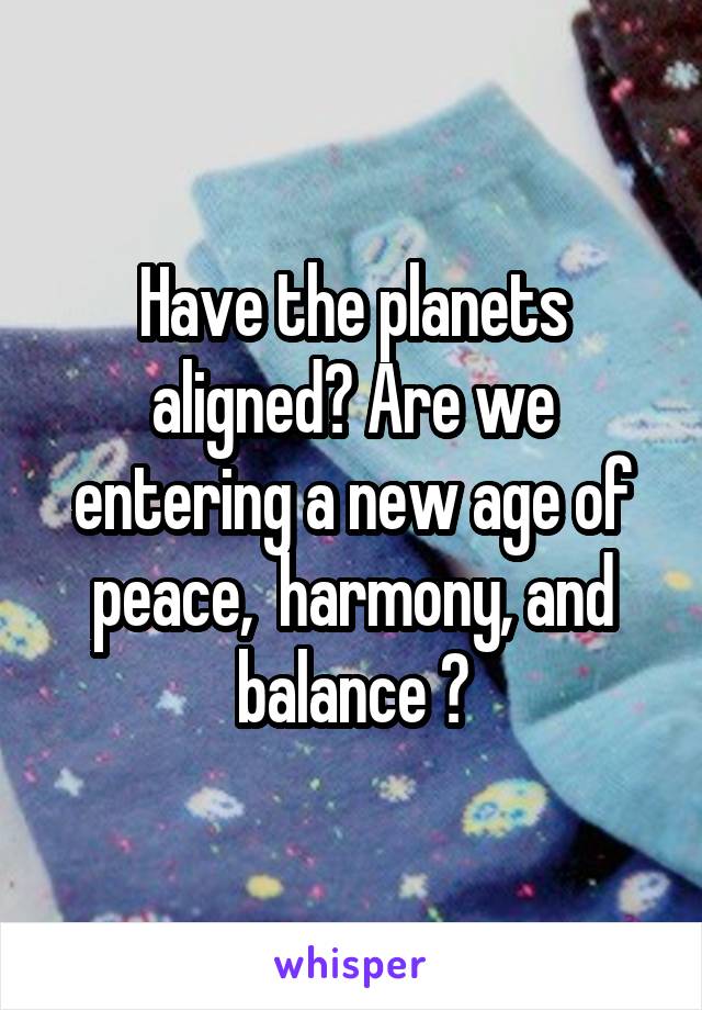 Have the planets aligned? Are we entering a new age of peace,  harmony, and balance ?