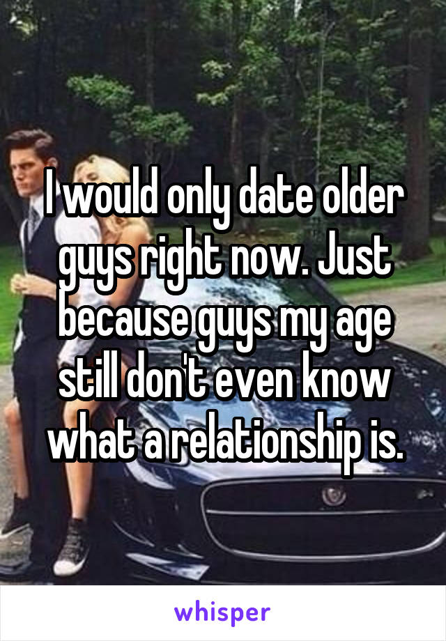 I would only date older guys right now. Just because guys my age still don't even know what a relationship is.