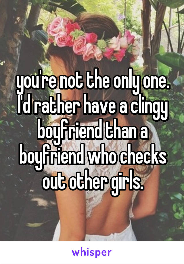 you're not the only one. I'd rather have a clingy boyfriend than a boyfriend who checks out other girls.