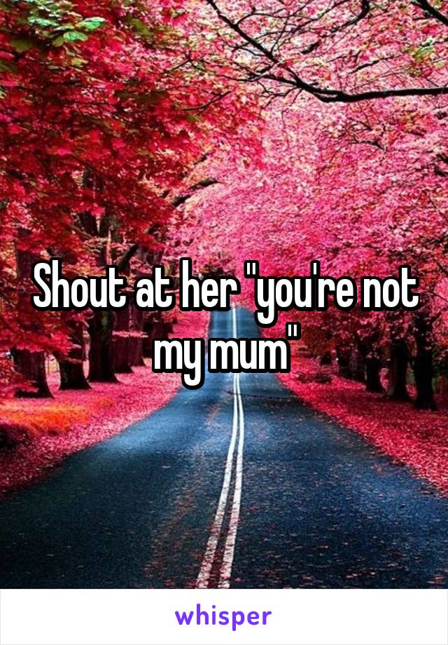 Shout at her "you're not my mum"
