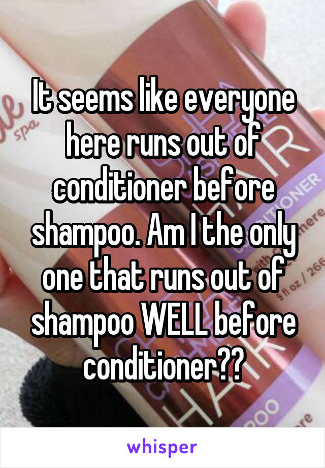 It seems like everyone here runs out of conditioner before shampoo. Am I the only one that runs out of shampoo WELL before conditioner??