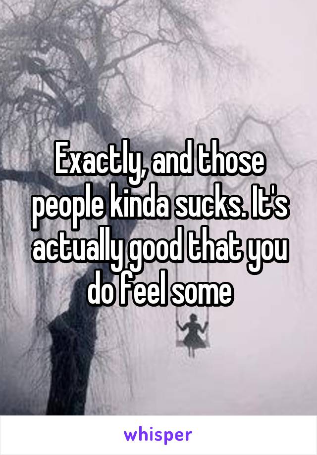 Exactly, and those people kinda sucks. It's actually good that you do feel some