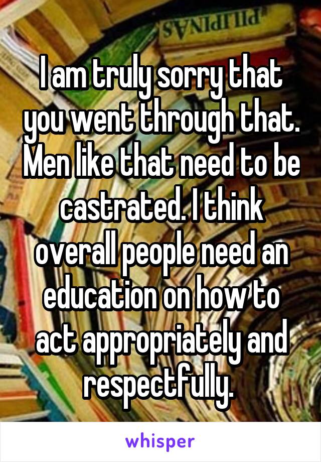 I am truly sorry that you went through that. Men like that need to be castrated. I think overall people need an education on how to act appropriately and respectfully. 