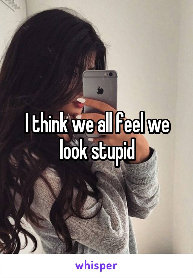 I think we all feel we look stupid