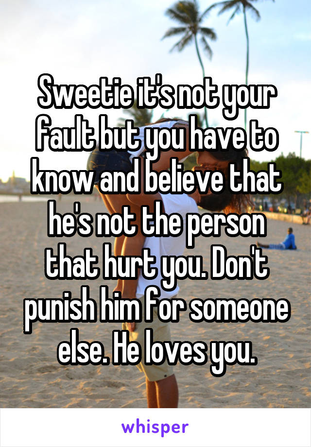 Sweetie it's not your fault but you have to know and believe that he's not the person that hurt you. Don't punish him for someone else. He loves you.