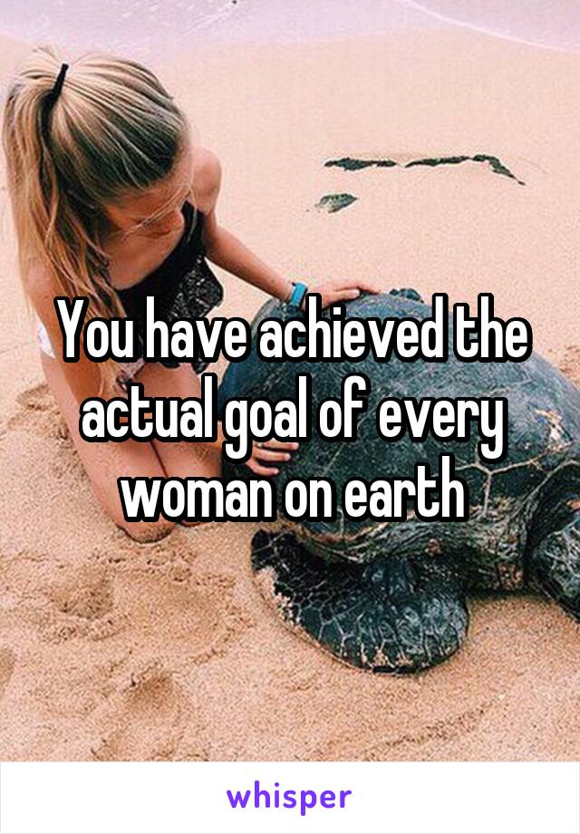 You have achieved the actual goal of every woman on earth