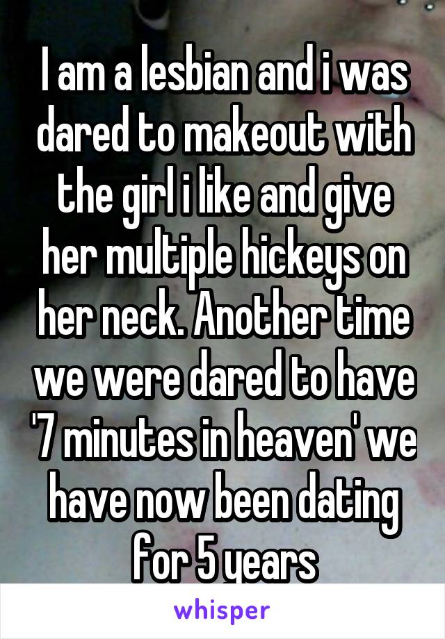I am a lesbian and i was dared to makeout with the girl i like and give her multiple hickeys on her neck. Another time we were dared to have '7 minutes in heaven' we have now been dating for 5 years