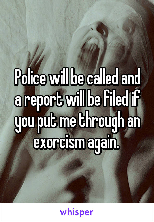 Police will be called and a report will be filed if you put me through an exorcism again. 