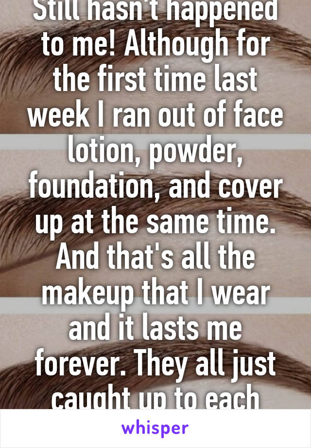 Still hasn't happened to me! Although for the first time last week I ran out of face lotion, powder, foundation, and cover up at the same time. And that's all the makeup that I wear and it lasts me forever. They all just caught up to each other haha!