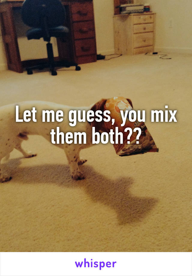 Let me guess, you mix them both??
