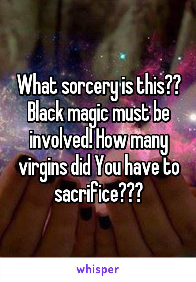 What sorcery is this?? Black magic must be involved! How many virgins did You have to sacrifice???