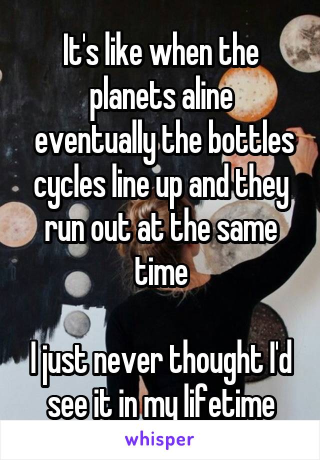 It's like when the planets aline
 eventually the bottles cycles line up and they run out at the same time

I just never thought I'd see it in my lifetime