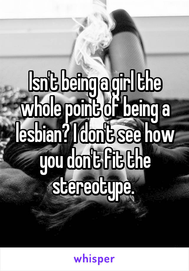 Isn't being a girl the whole point of being a lesbian? I don't see how you don't fit the stereotype. 