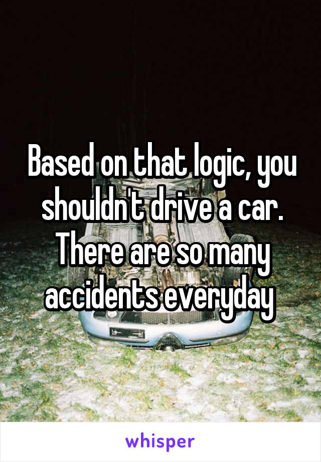 Based on that logic, you shouldn't drive a car. There are so many accidents everyday 