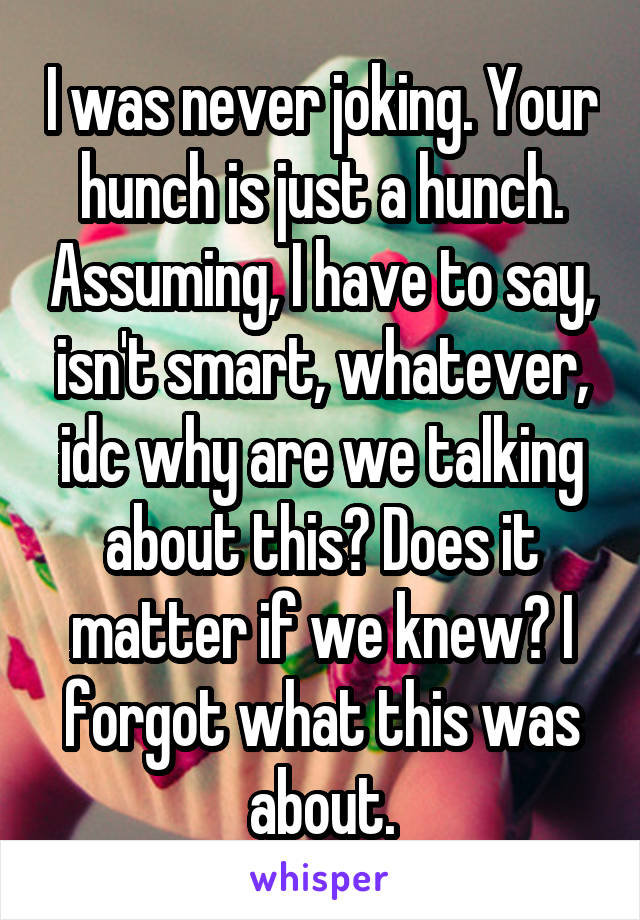 I was never joking. Your hunch is just a hunch. Assuming, I have to say, isn't smart, whatever, idc why are we talking about this? Does it matter if we knew? I forgot what this was about.