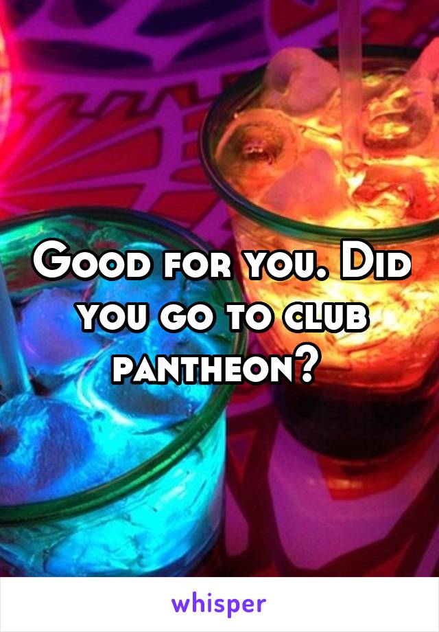 Good for you. Did you go to club pantheon? 