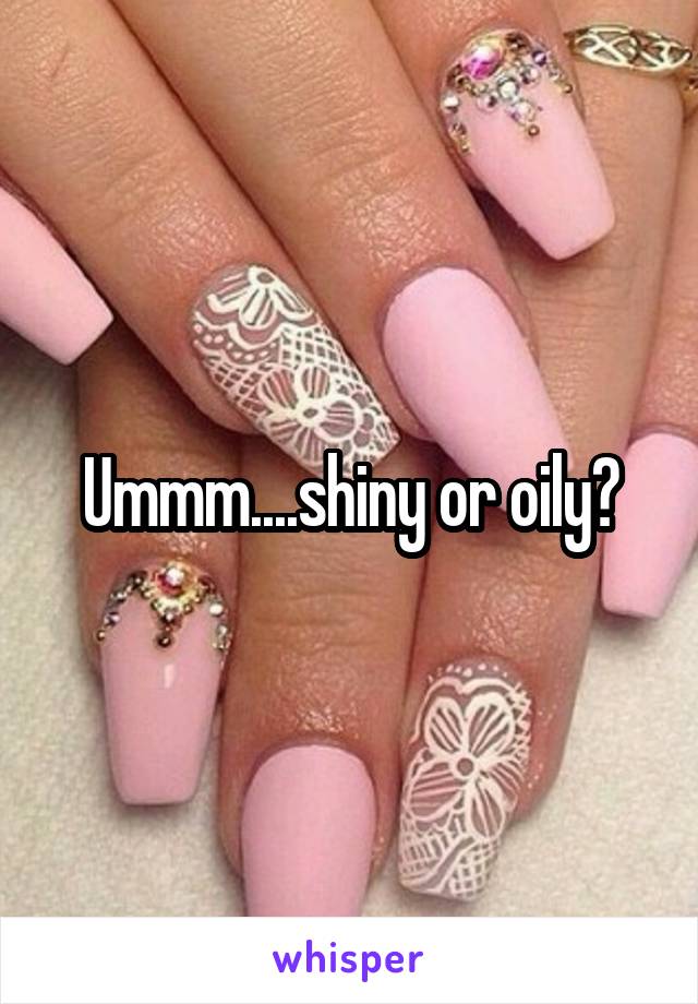 Ummm....shiny or oily?