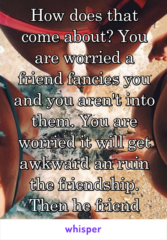 How does that come about? You are worried a friend fancies you and you aren't into them. You are worried it will get awkward an ruin the friendship. Then he friend zones you?