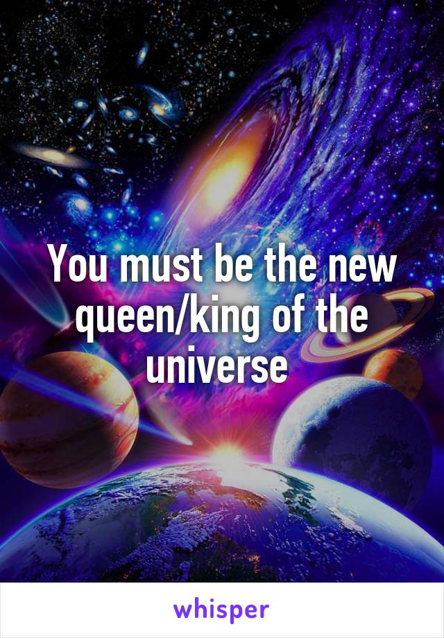 You must be the new queen/king of the universe 