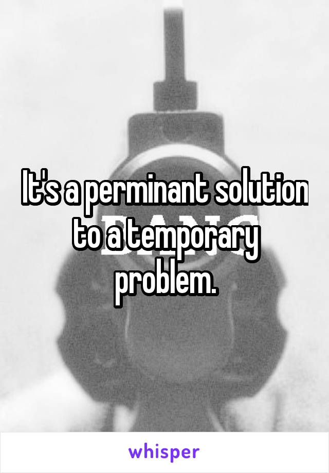 It's a perminant solution to a temporary problem.