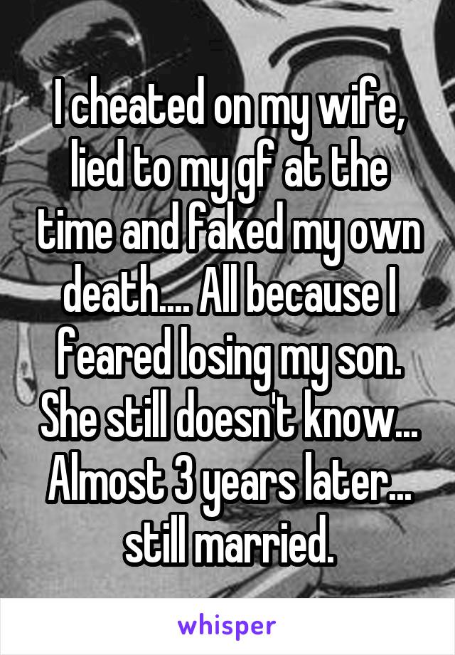 I cheated on my wife, lied to my gf at the time and faked my own death.... All because I feared losing my son. She still doesn't know... Almost 3 years later... still married.