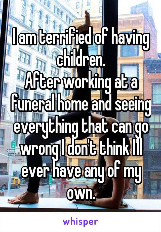 I am terrified of having children.
After working at a funeral home and seeing everything that can go wrong I don't think I'll ever have any of my own.