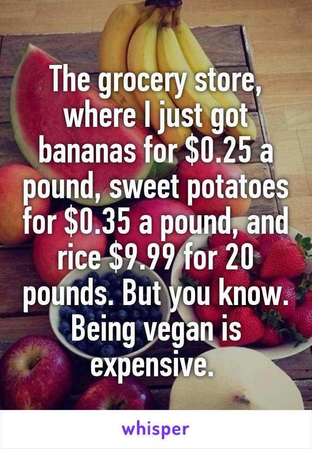 The grocery store, where I just got bananas for $0.25 a pound, sweet potatoes for $0.35 a pound, and rice $9.99 for 20 pounds. But you know. Being vegan is expensive. 