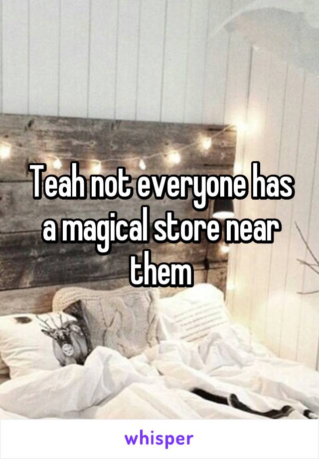 Teah not everyone has a magical store near them