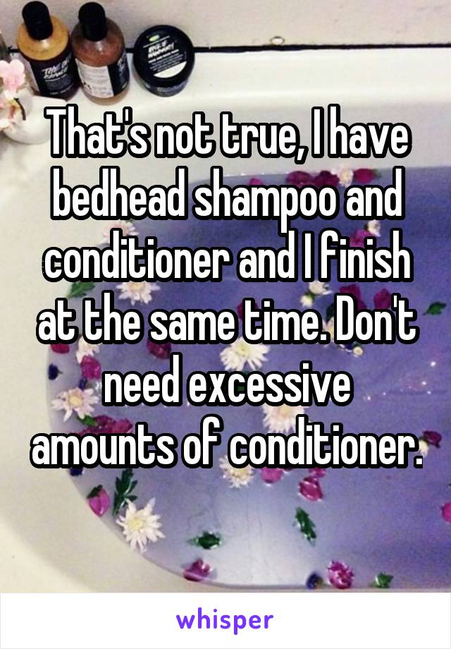 That's not true, I have bedhead shampoo and conditioner and I finish at the same time. Don't need excessive amounts of conditioner. 