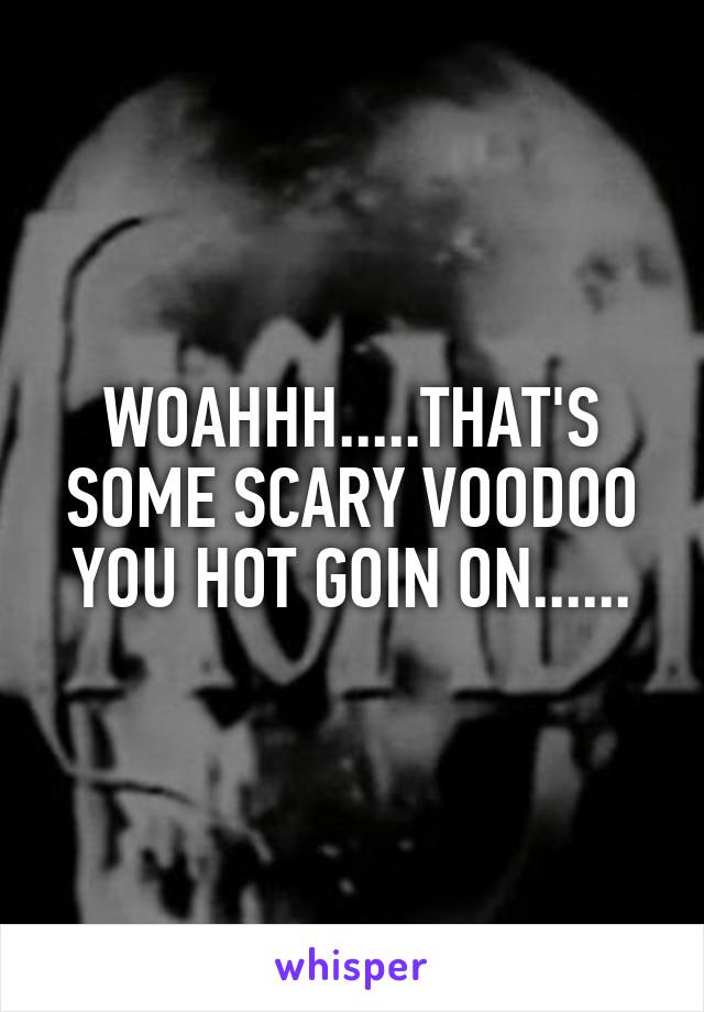 WOAHHH.....THAT'S SOME SCARY VOODOO YOU HOT GOIN ON......