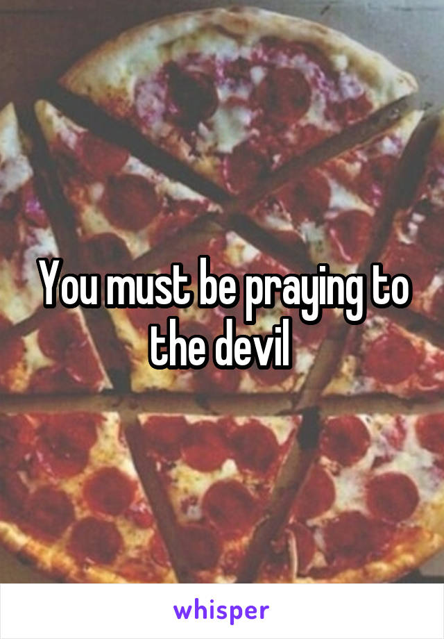 You must be praying to the devil 