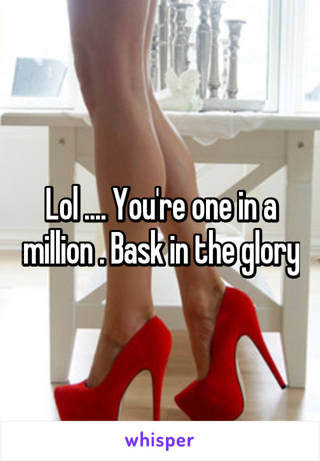 Lol .... You're one in a million . Bask in the glory