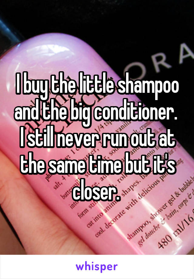 I buy the little shampoo and the big conditioner.  I still never run out at the same time but it's closer. 