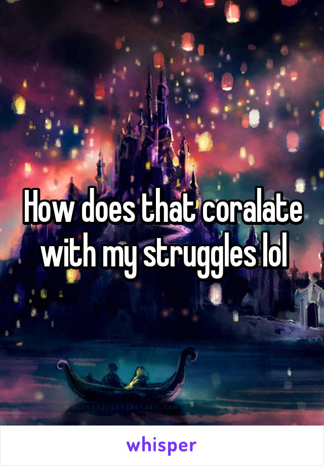 How does that coralate with my struggles lol