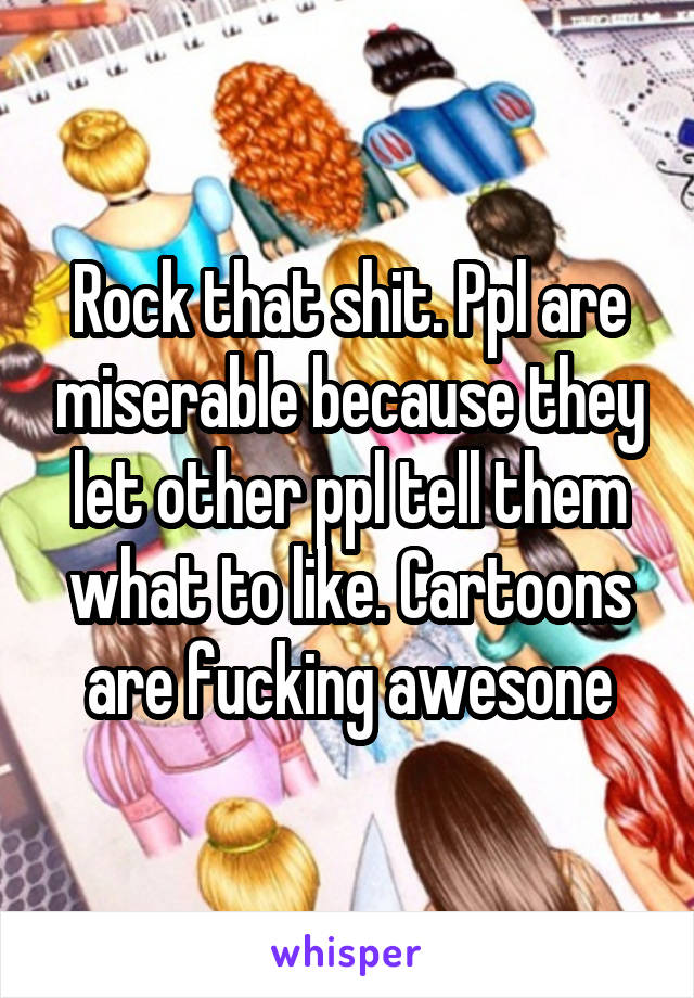 Rock that shit. Ppl are miserable because they let other ppl tell them what to like. Cartoons are fucking awesone