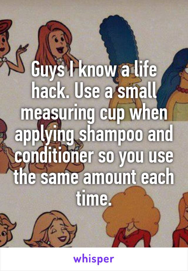 Guys I know a life hack. Use a small measuring cup when applying shampoo and conditioner so you use the same amount each time.