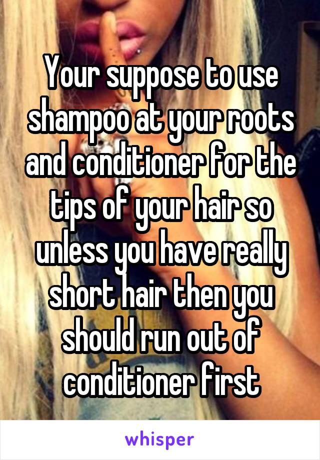 Your suppose to use shampoo at your roots and conditioner for the tips of your hair so unless you have really short hair then you should run out of conditioner first