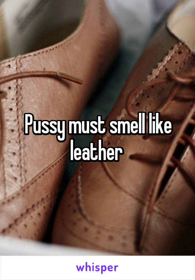 Pussy must smell like leather 