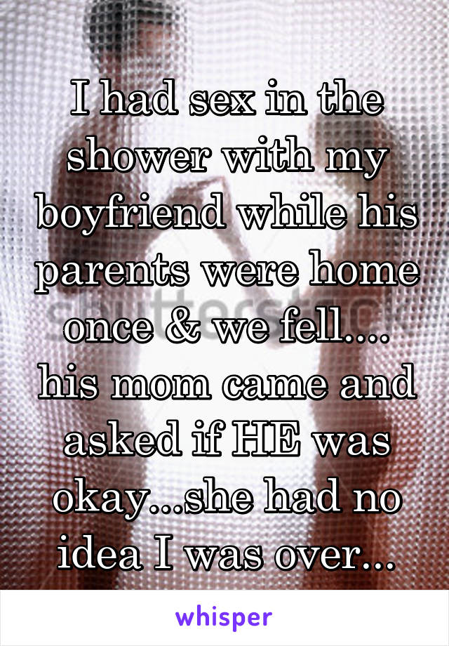 I had sex in the shower with my boyfriend while his parents were home once & we fell.... his mom came and asked if HE was okay...she had no idea I was over...