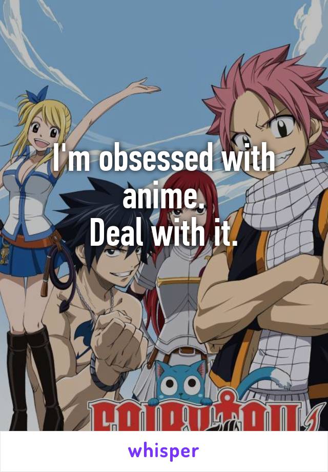 I'm obsessed with anime.
Deal with it.

