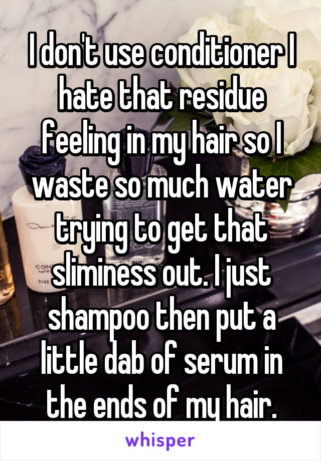 I don't use conditioner I hate that residue feeling in my hair so I waste so much water trying to get that sliminess out. I just shampoo then put a little dab of serum in the ends of my hair.