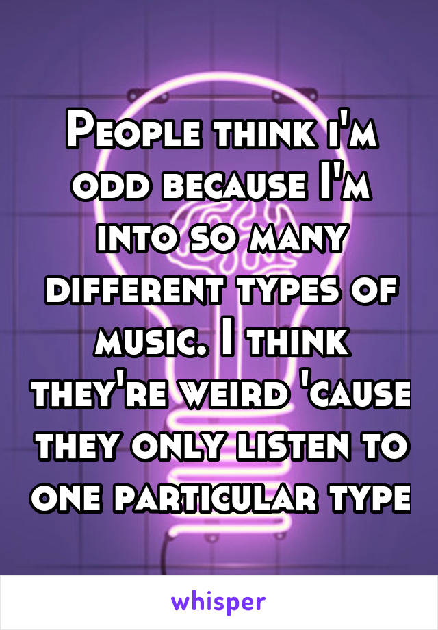 People think i'm odd because I'm into so many different types of music. I think they're weird 'cause they only listen to one particular type