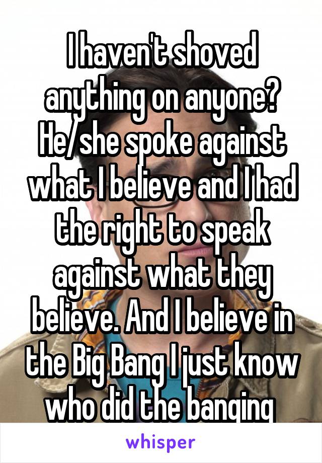 I haven't shoved anything on anyone? He/she spoke against what I believe and I had the right to speak against what they believe. And I believe in the Big Bang I just know who did the banging 