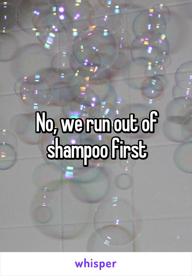 No, we run out of shampoo first