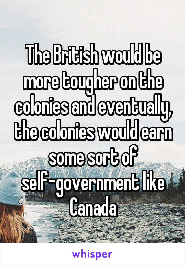 The British would be more tougher on the colonies and eventually, the colonies would earn some sort of self-government like Canada