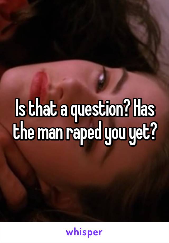 Is that a question? Has the man raped you yet?