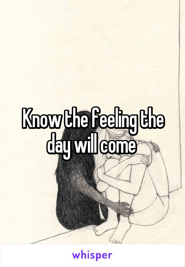 Know the feeling the day will come 