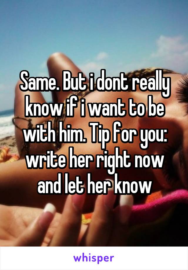 Same. But i dont really know if i want to be with him. Tip for you: write her right now and let her know