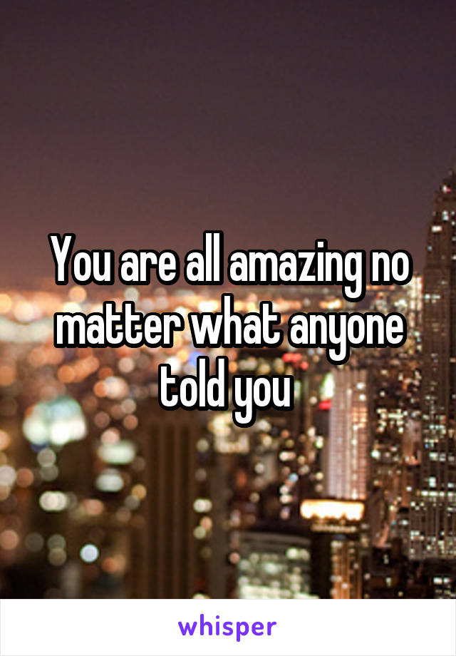 You are all amazing no matter what anyone told you 