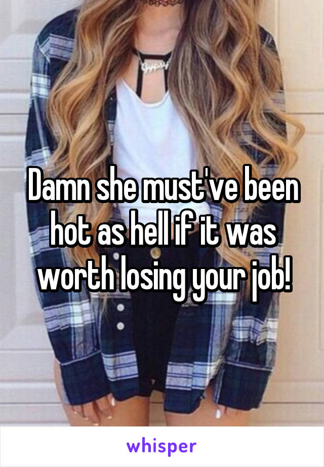 Damn she must've been hot as hell if it was worth losing your job!
